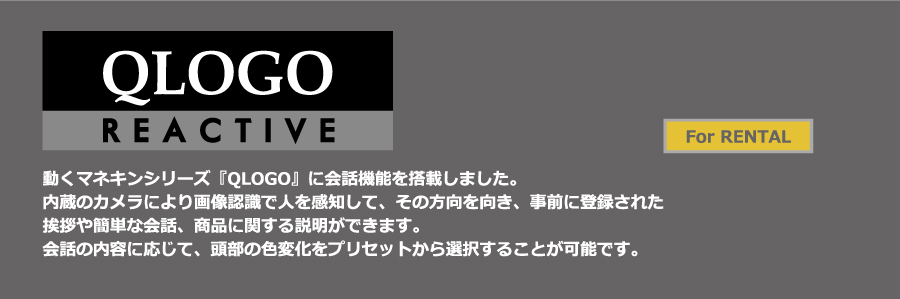 QLOGO REACTIVEレンタル、販売動くマネキンシリーズ「QLOGO」に会話機能を搭載しました。内蔵のカメラにより画像認識で人を感知して、その方向を向き、挨拶や簡単な会話、商品に関する説明ができます。会話の内容に応じ、頭部の色が変化し、うれしい・悲しい等の感情を表現します。